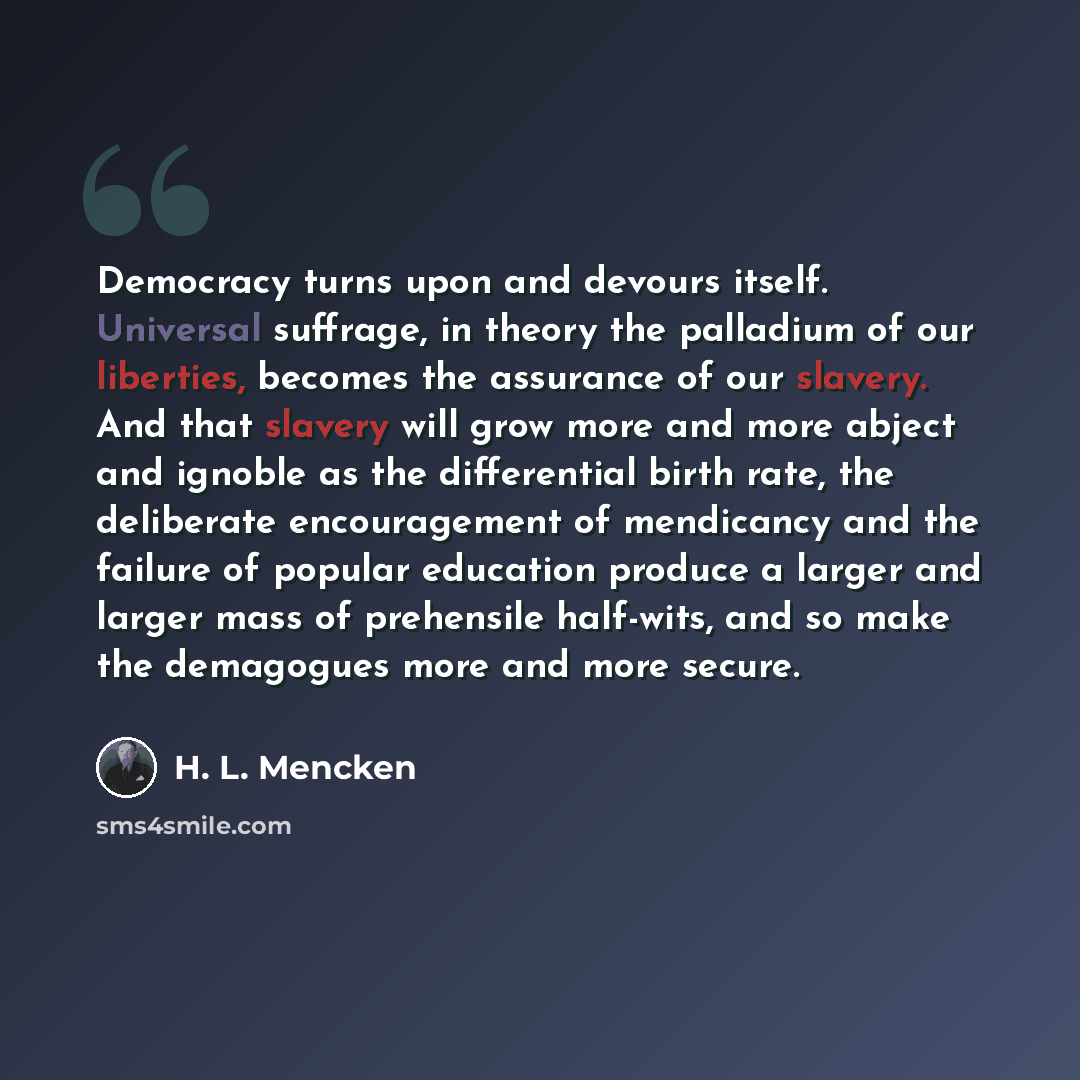 “Democracy turns upon and devours itself. Universal suffrage, in theory the palladium of our liberties, becomes the assurance of our slavery. And that slavery will grow more and more abject and ignoble as the differential birth rate, the deliberate encouragement of mendicancy and the failure of…” quote by H. L. Mencken