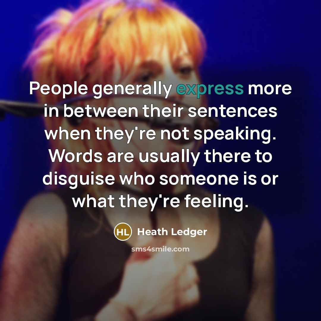 “People generally express more in between their sentences when they're not speaking. Words are usually there to disguise who someone is or what they're feeling.” quote by Heath Ledger