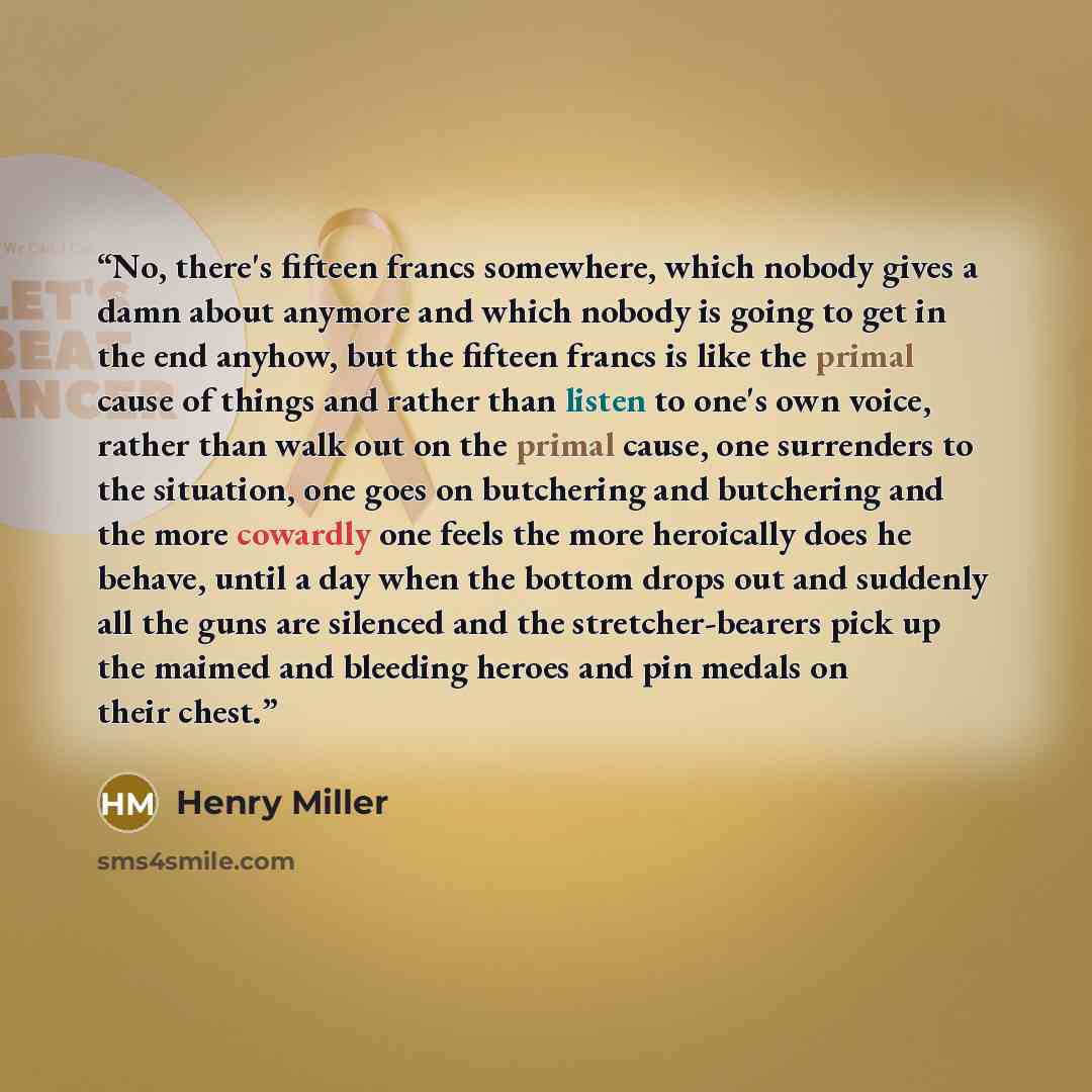 “No, there's fifteen francs somewhere, which nobody gives a damn about anymore and which nobody is going to get in the end anyhow, but the fifteen francs is like the primal cause of things and rather than listen to one's own voice, rather than walk out on the primal cause, one surrenders to the…” quote by Henry Miller