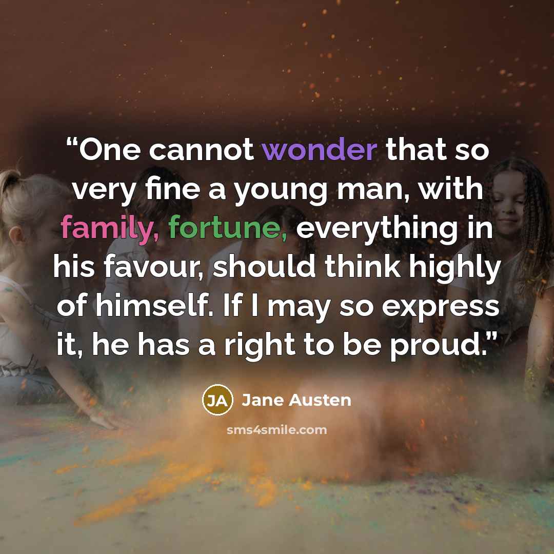 “One cannot wonder that so very fine a young man, with family, fortune, everything in his favour, should think highly of himself. If I may so express it, he has a right to be proud.” quote by Jane Austen
