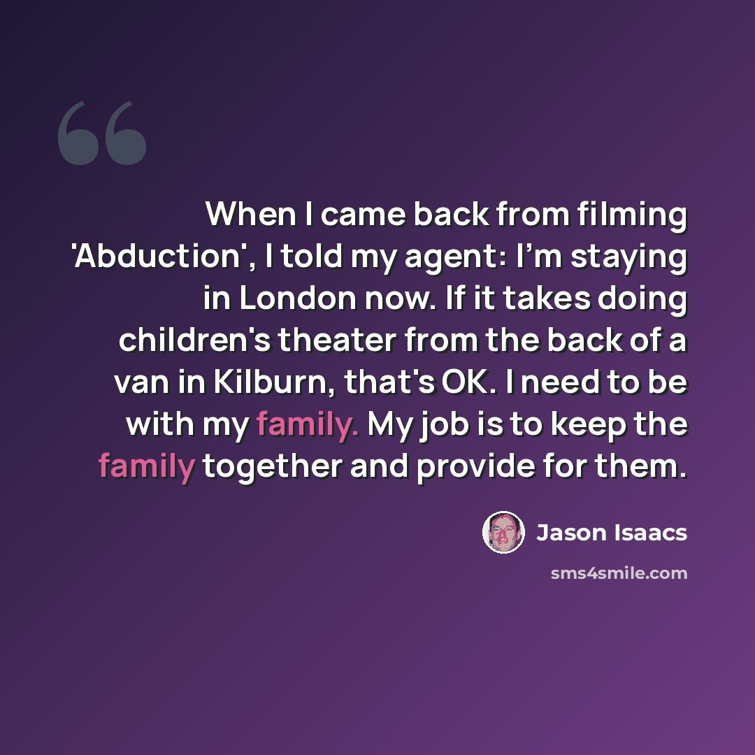 “When I came back from filming 'Abduction', I told my agent: I'm staying in London now. If it takes doing children's theater from the back of a van in Kilburn, that's OK. I need to be with my family. My job is to keep the family together and provide for them.” quote by Jason Isaacs