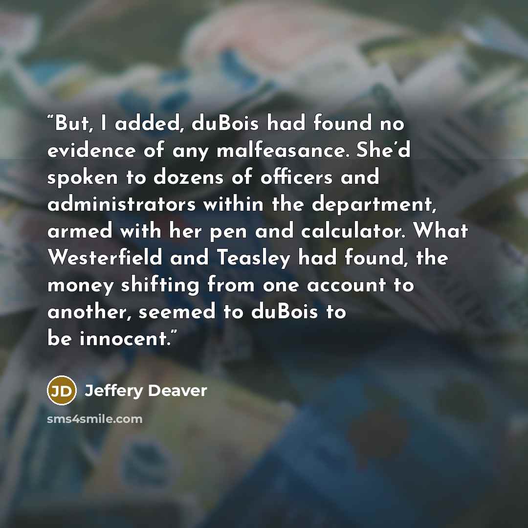 “But, I added, duBois had found no evidence of any malfeasance. She’d spoken to dozens of officers and administrators within the department, armed with her pen and calculator. What Westerfield and Teasley had found, the money shifting from one account to another, seemed to duBois to be innocent.” quote by Jeffery Deaver
