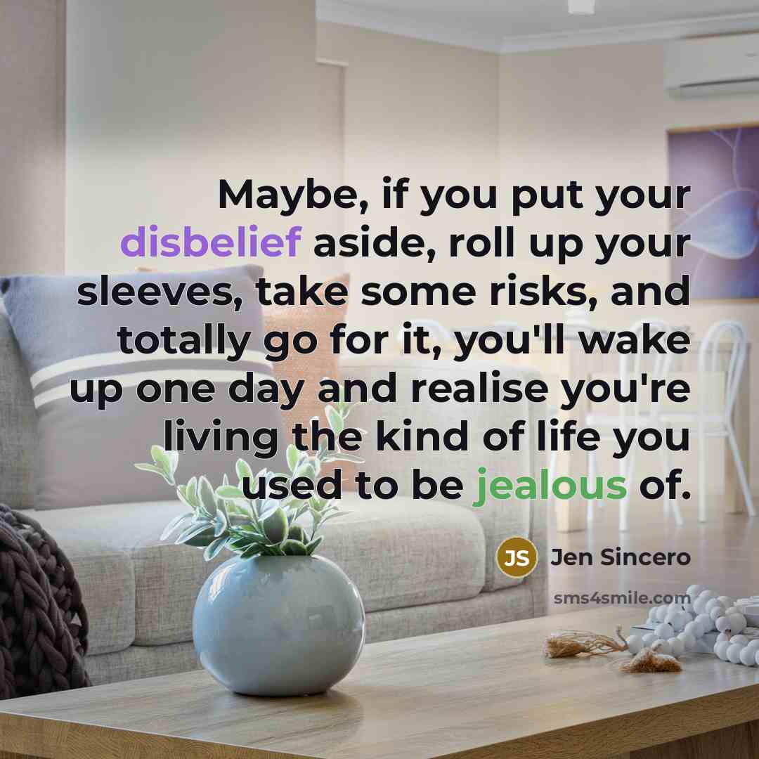 “Maybe, if you put your disbelief aside, roll up your sleeves, take some risks, and totally go for it, you'll wake up one day and realise you're living the kind of life you used to be jealous of.” quote by Jen Sincero