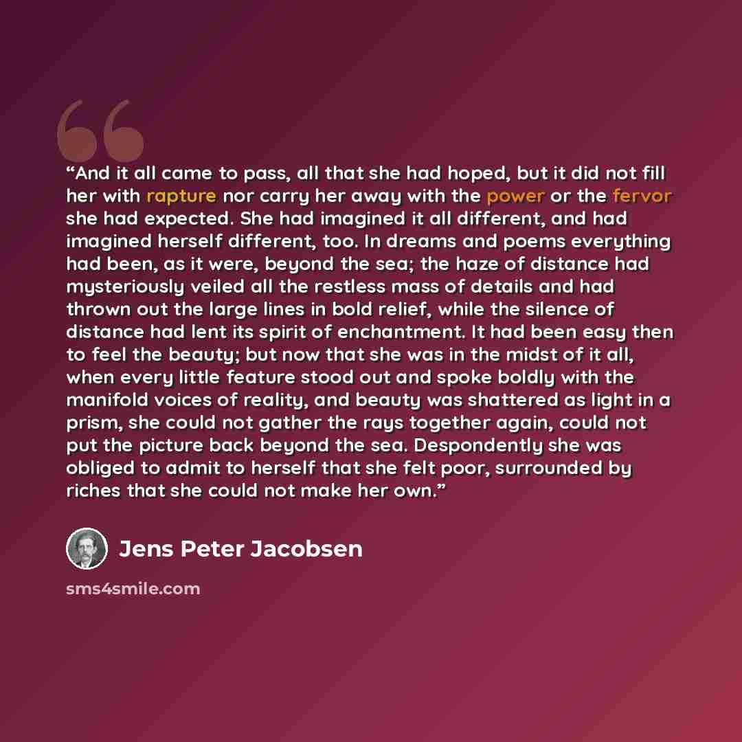 “And it all came to pass, all that she had hoped, but it did not fill her with rapture nor carry her away with the power or the fervor she had expected. She had imagined it all different, and had imagined herself different, too. In dreams and poems everything had been, as it were, beyond the sea…” quote by Jens Peter Jacobsen