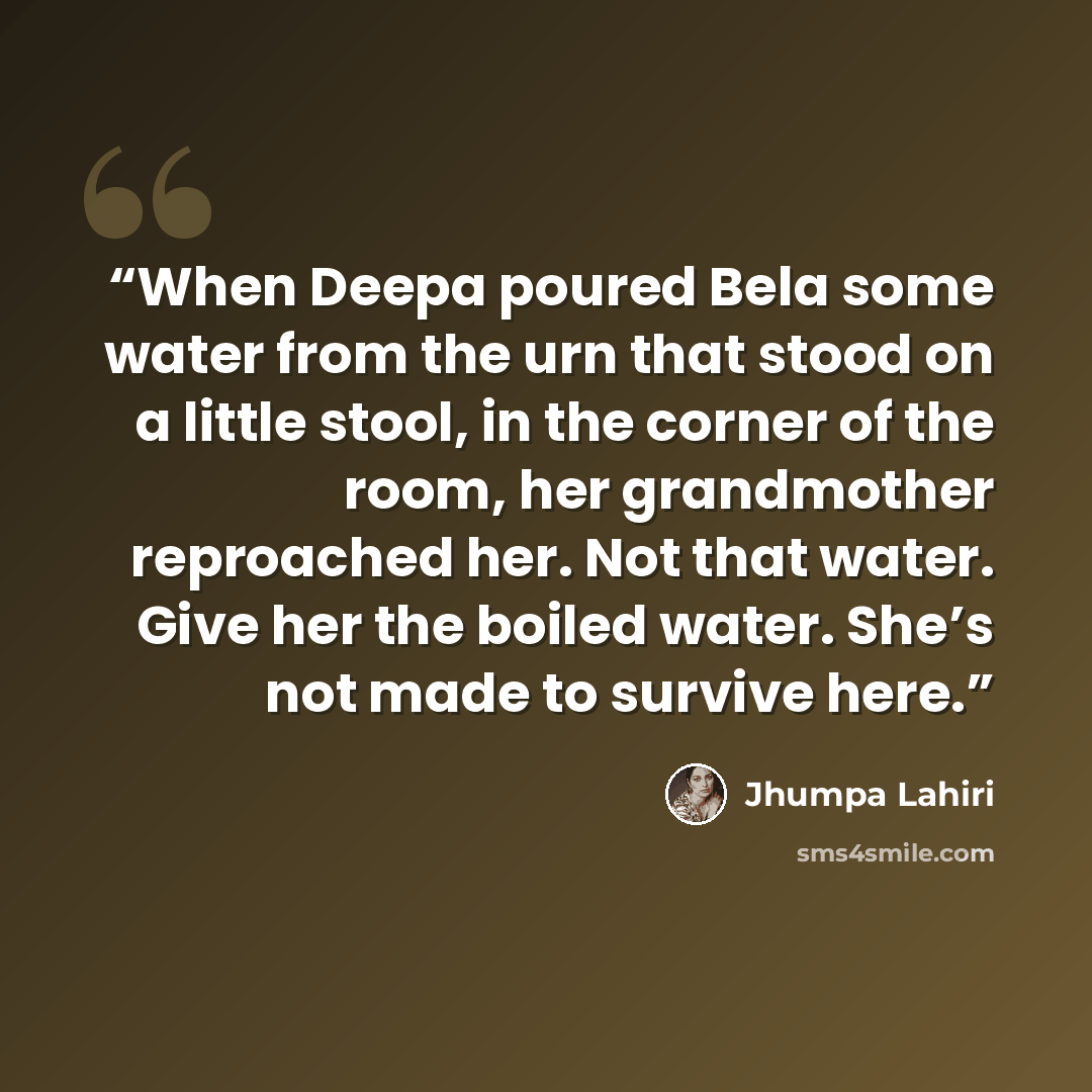 “When Deepa poured Bela some water from the urn that stood on a little stool, in the corner of the room, her grandmother reproached her. Not that water. Give her the boiled water. She’s not made to survive here.” quote by Jhumpa Lahiri