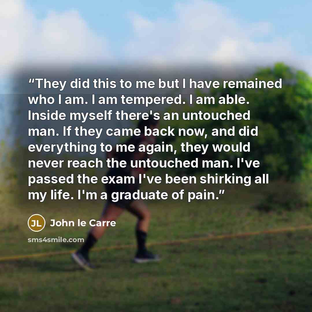 “They did this to me but I have remained who I am. I am tempered. I am able. Inside myself there's an untouched man. If they came back now, and did everything to me again, they would never reach the untouched man. I've passed the exam I've been shirking all my life. I'm a graduate of pain.” quote by John le Carré