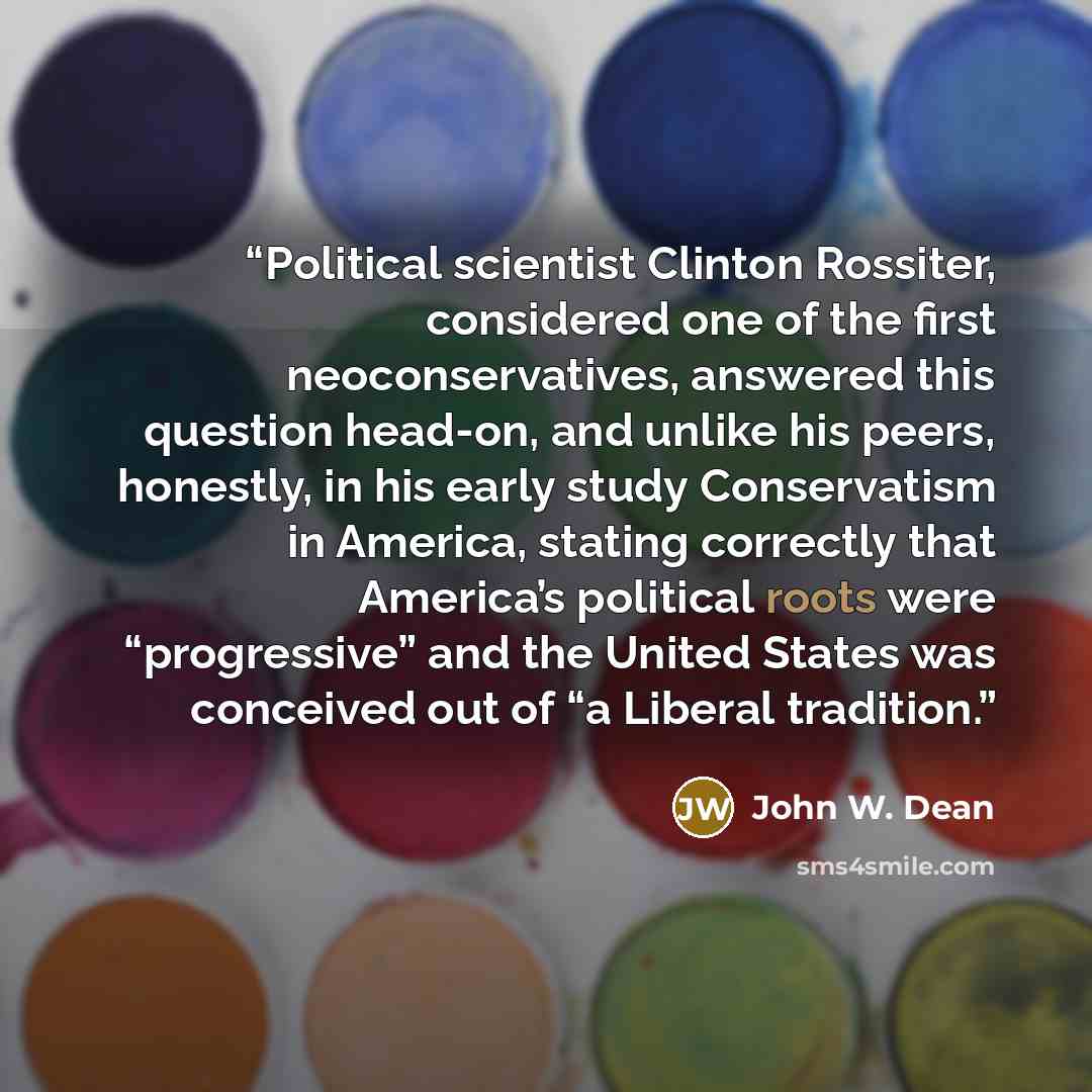 “Political scientist Clinton Rossiter, considered one of the first neoconservatives, answered this question head-on, and unlike his peers, honestly, in his early study Conservatism in America, stating correctly that America’s political roots were “progressive” and the United States was conceived…” quote by John W. Dean