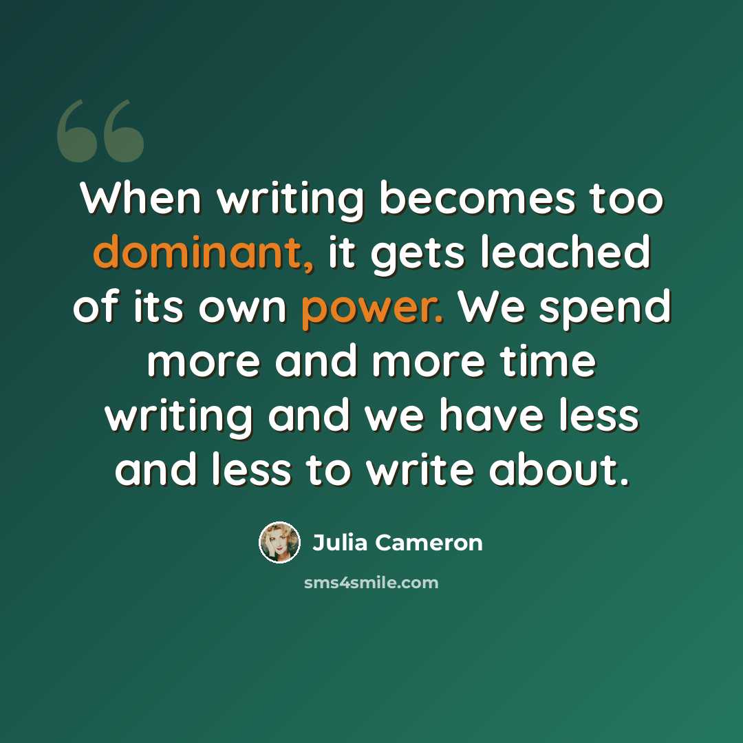“When writing becomes too dominant, it gets leached of its own power. We spend more and more time writing and we have less and less to write about.” quote by Julia Cameron