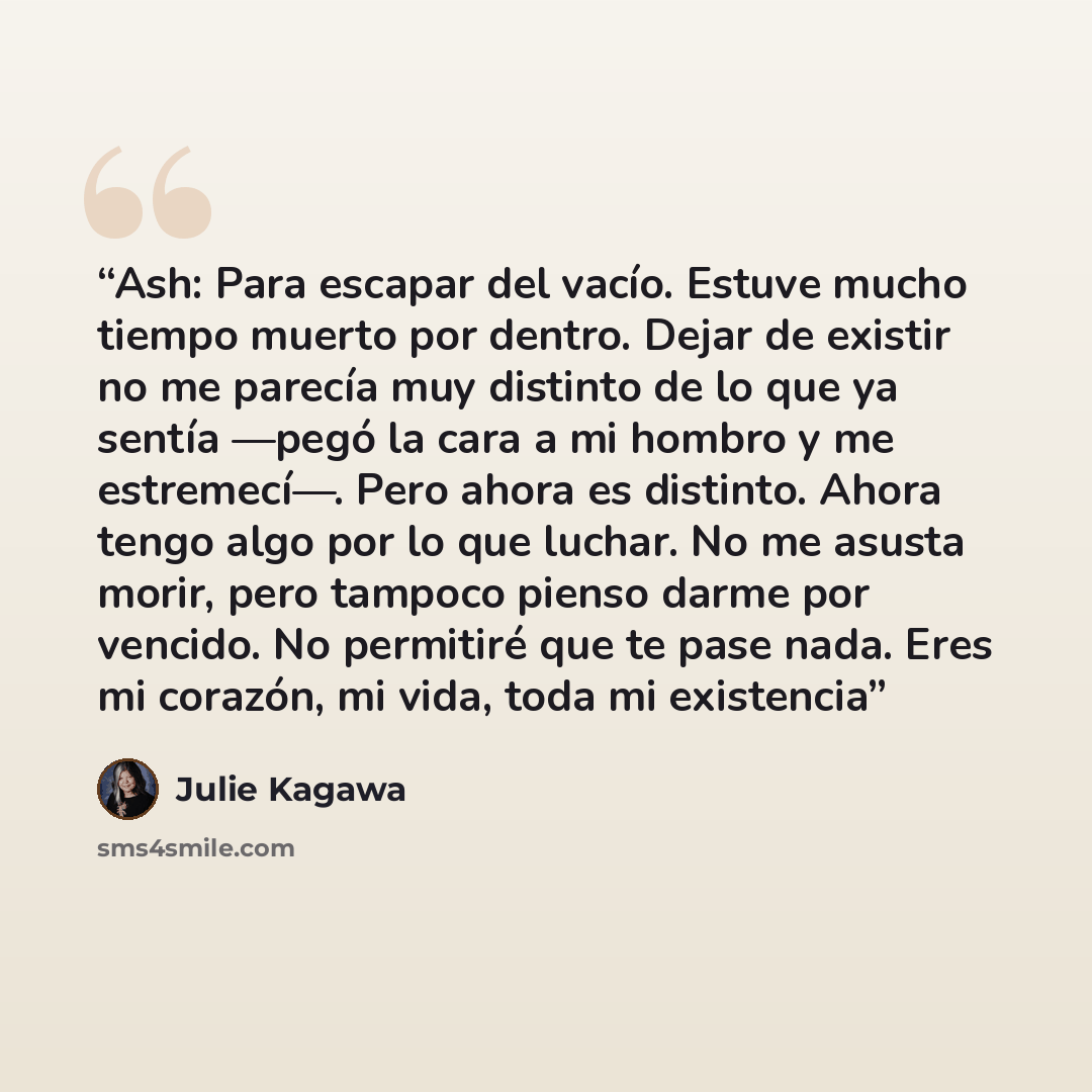 “Ash: Para escapar del vacío. Estuve mucho tiempo muerto por dentro. Dejar de existir no me parecía muy distinto de lo que ya sentía —pegó la cara a mi hombro y me estremecí—. Pero ahora es distinto. Ahora tengo algo por lo que luchar. No me asusta morir, pero tampoco pienso darme por vencido. No…” quote by Julie Kagawa