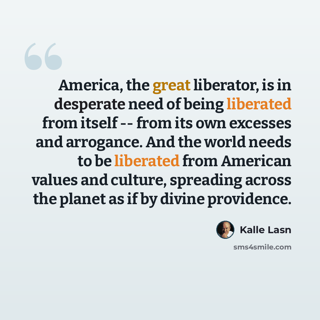 “America, the great liberator, is in desperate need of being liberated from itself -- from its own excesses and arrogance. And the world needs to be liberated from American values and culture, spreading across the planet as if by divine providence.” quote by Kalle Lasn