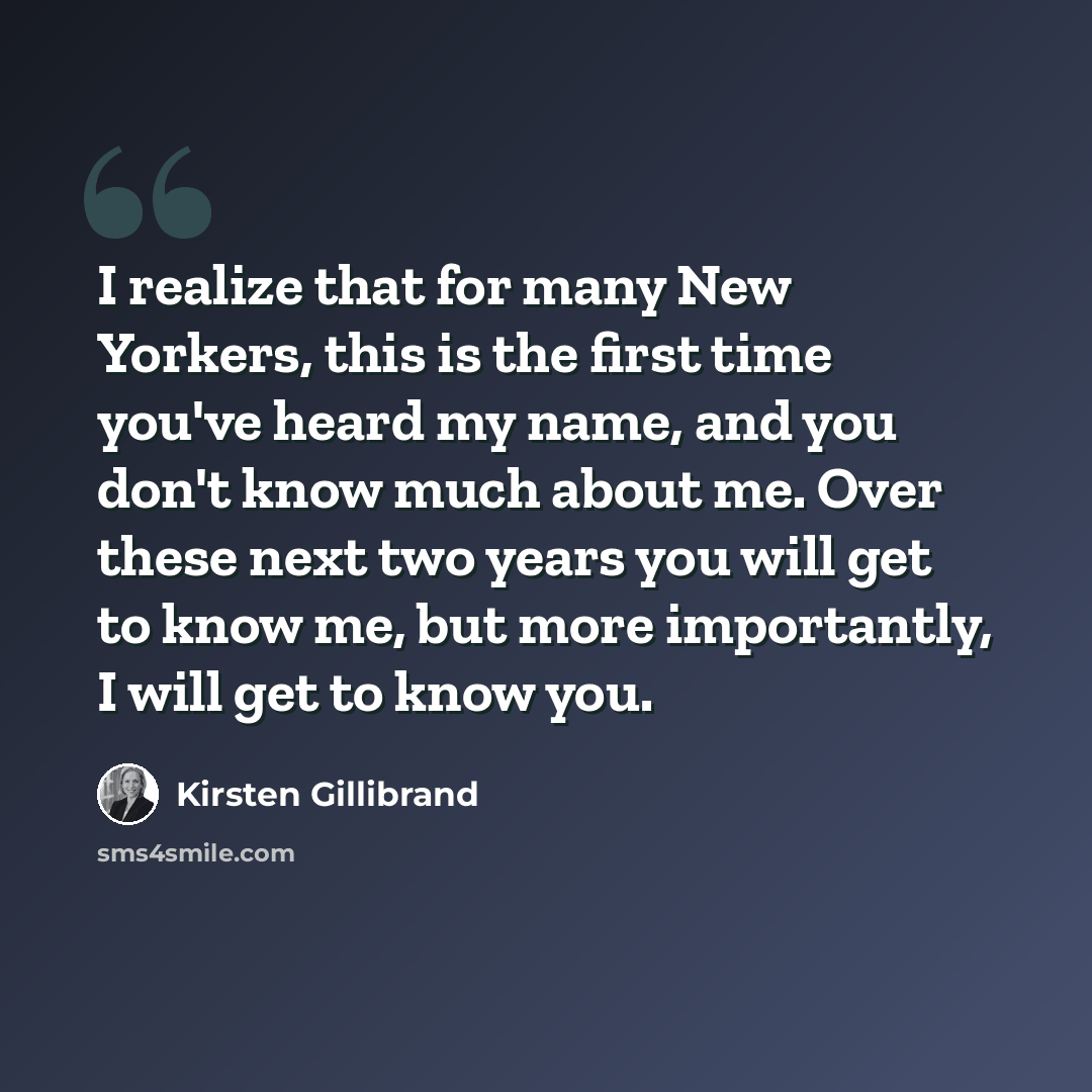 “I realize that for many New Yorkers, this is the first time you've heard my name, and you don't know much about me. Over these next two years you will get to know me, but more importantly, I will get to know you.” quote by Kirsten Gillibrand