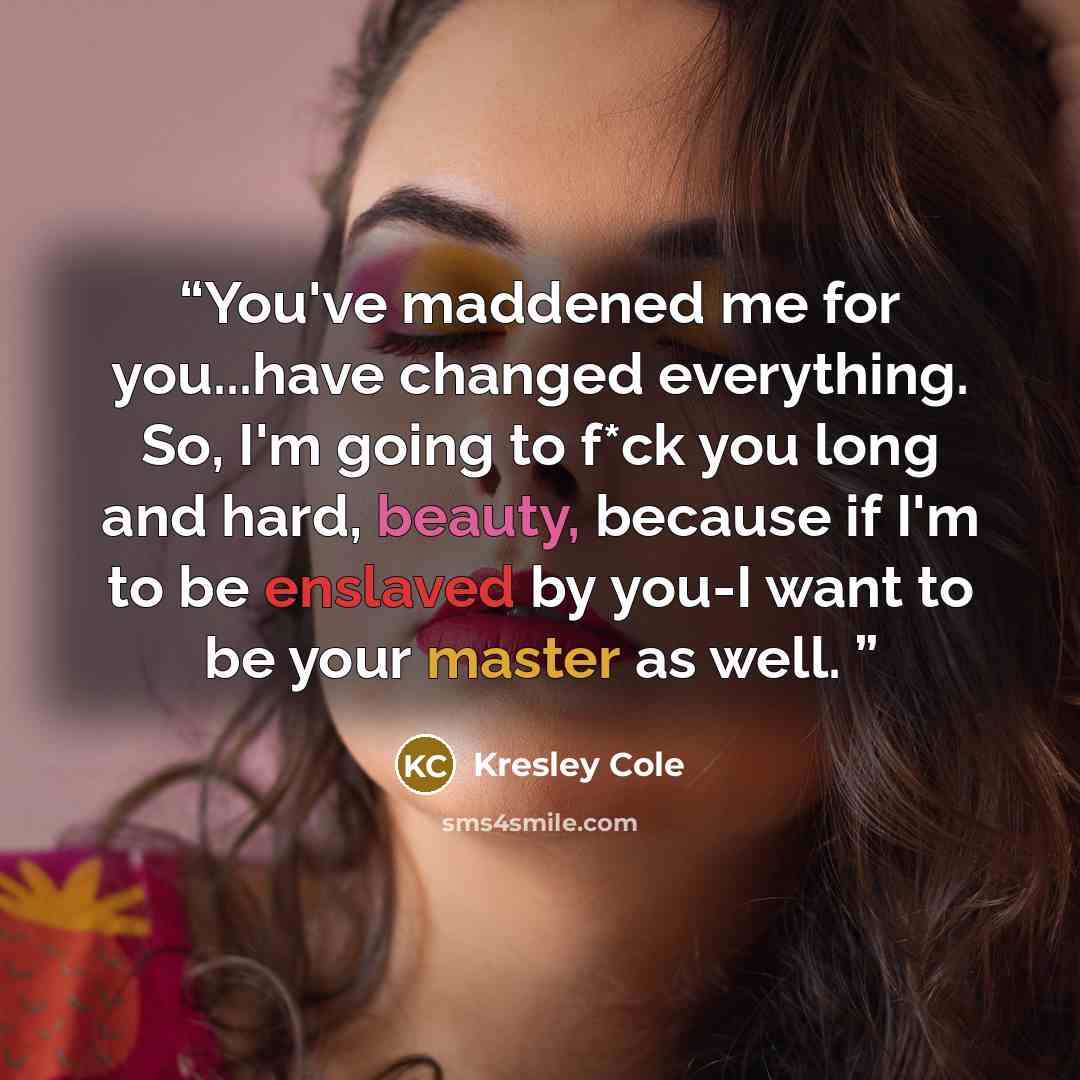 “You've maddened me for you...have changed everything. So, I'm going to f*ck you long and hard, beauty, because if I'm to be enslaved by you-I want to be your master as well.” quote by Kresley Cole