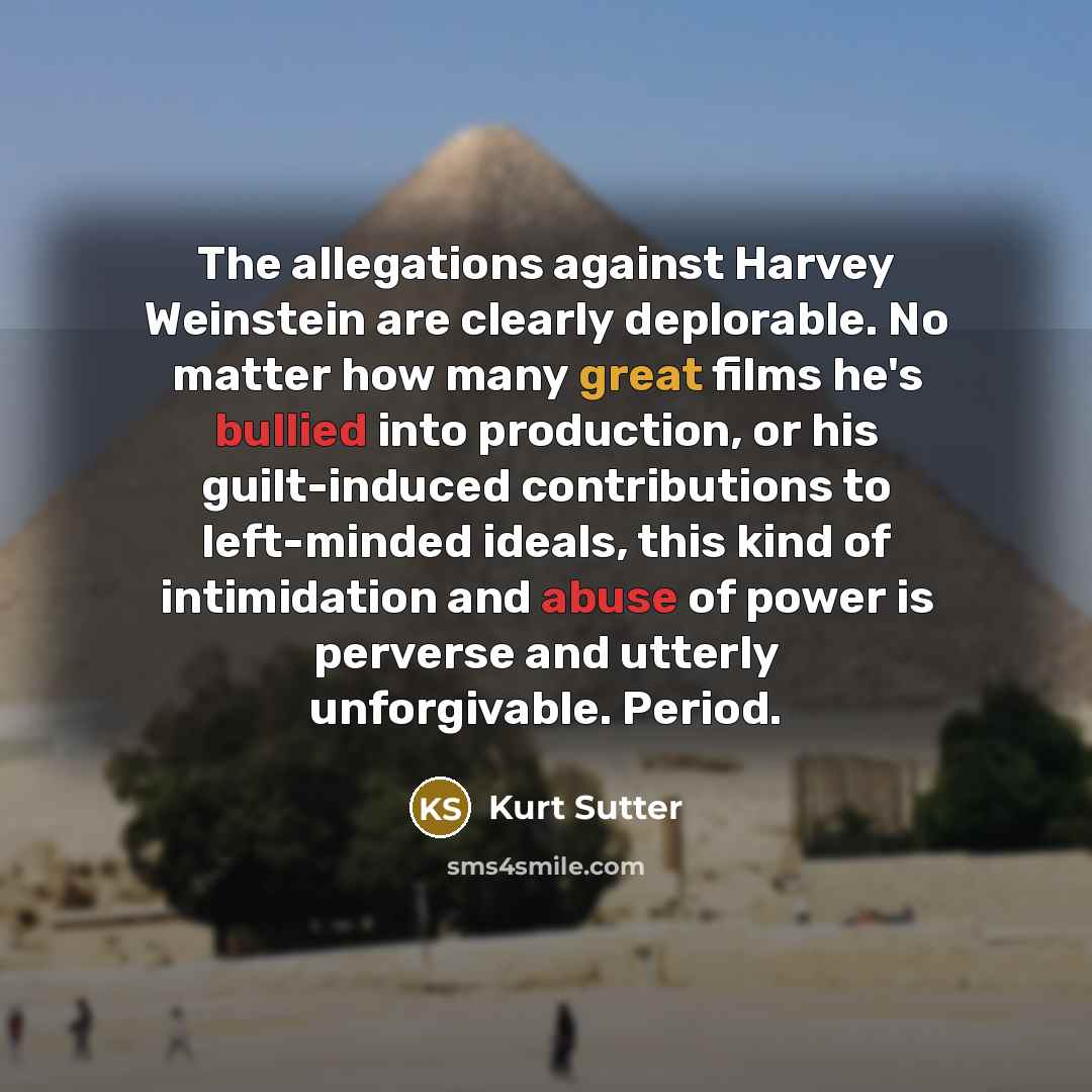 “The allegations against Harvey Weinstein are clearly deplorable. No matter how many great films he's bullied into production, or his guilt-induced contributions to left-minded ideals, this kind of intimidation and abuse of power is perverse and utterly unforgivable. Period.” quote by Kurt Sutter