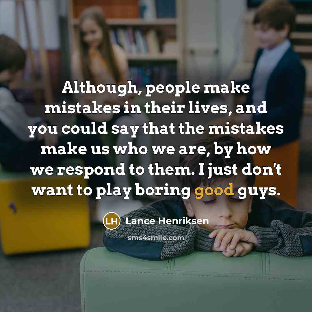 “Although, people make mistakes in their lives, and you could say that the mistakes make us who we are, by how we respond to them. I just don't want to play boring good guys.” quote by Lance Henriksen