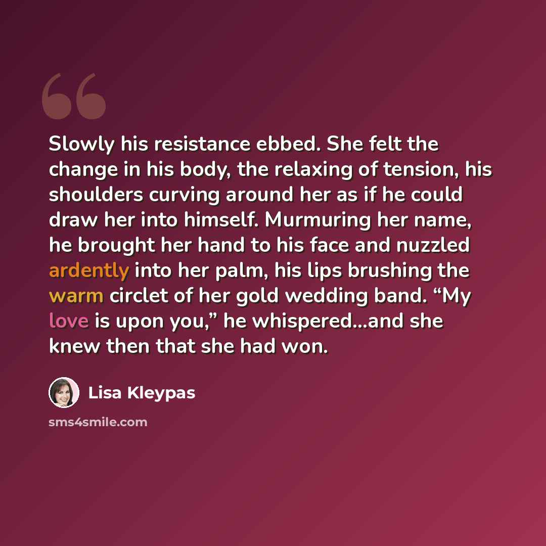 “Slowly his resistance ebbed. She felt the change in his body, the relaxing of tension, his shoulders curving around her as if he could draw her into himself. Murmuring her name, he brought her hand to his face and nuzzled ardently into her palm, his lips brushing the warm circlet of her gold…” quote by Lisa Kleypas