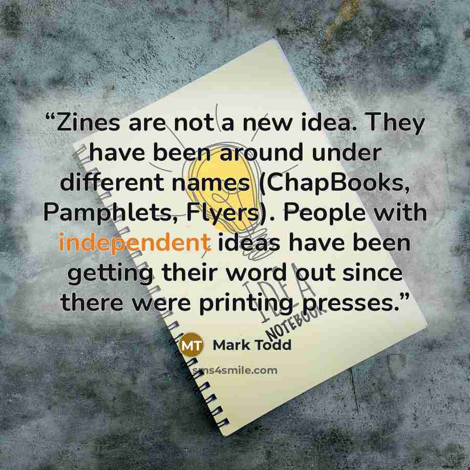 “Zines are not a new idea. They have been around under different names (ChapBooks, Pamphlets, Flyers). People with independent ideas have been getting their word out since there were printing presses.” quote by Mark Todd
