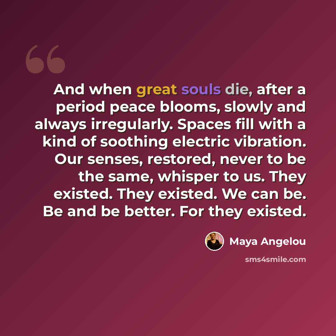 “And when great souls die, after a period peace blooms, slowly and always irregularly. Spaces fill with a kind of soothing electric vibration. Our senses, restored, never to be the same, whisper to us. They existed. They existed. We can be. Be and be better. For they existed.” quote by Maya Angelou