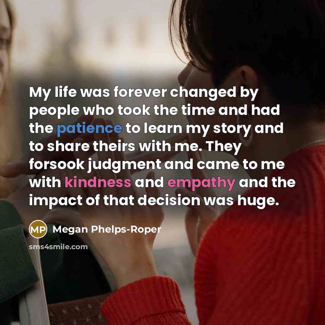 “My life was forever changed by people who took the time and had the patience to learn my story and to share theirs with me. They forsook judgment and came to me with kindness and empathy and the impact of that decision was huge.” quote by Megan Phelps-Roper