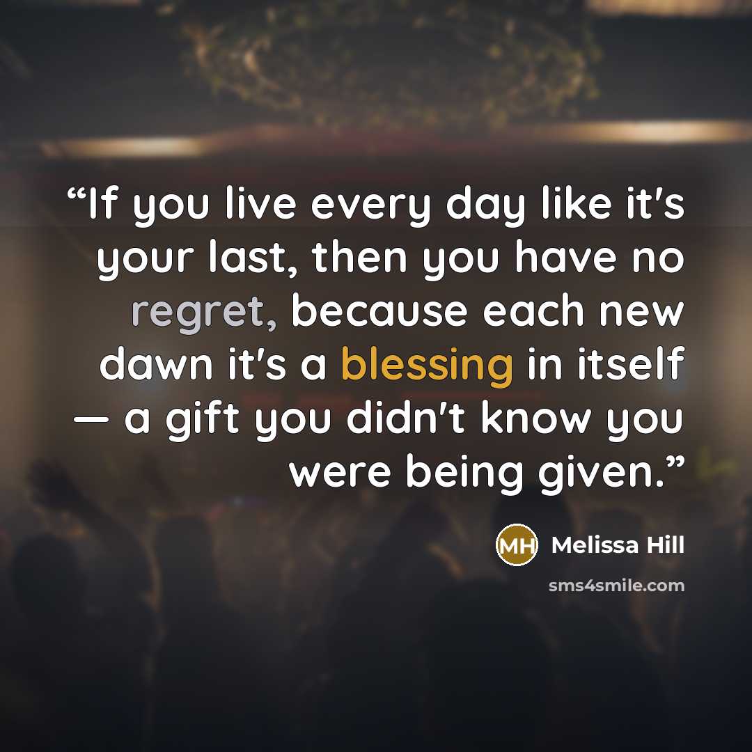 “If you live every day like it's your last, then you have no regret, because each new dawn it's a blessing in itself — a gift you didn't know you were being given.” quote by Melissa Hill