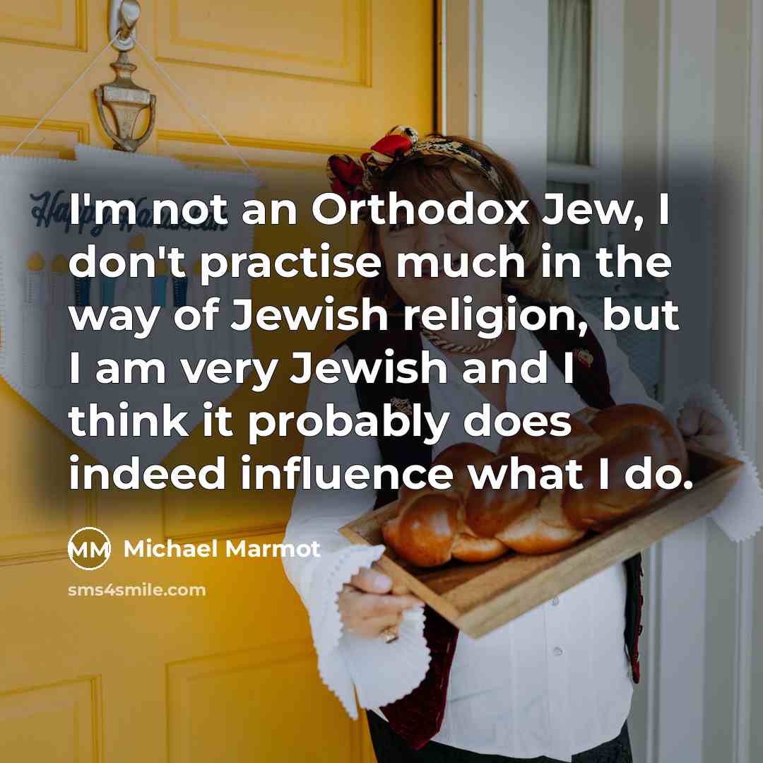 “I'm not an Orthodox Jew, I don't practise much in the way of Jewish religion, but I am very Jewish and I think it probably does indeed influence what I do.” quote by Michael Marmot