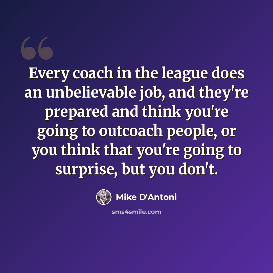 “Every coach in the league does an unbelievable job, and they're prepared and think you're going to outcoach people, or you think that you're going to surprise, but you don't.” quote by Mike D'Antoni