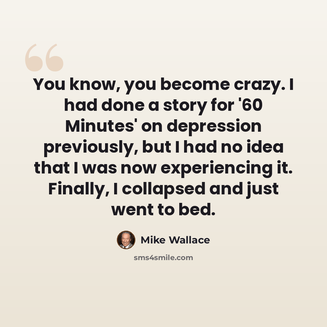 “You know, you become crazy. I had done a story for '60 Minutes' on depression previously, but I had no idea that I was now experiencing it. Finally, I collapsed and just went to bed.” quote by Mike Wallace