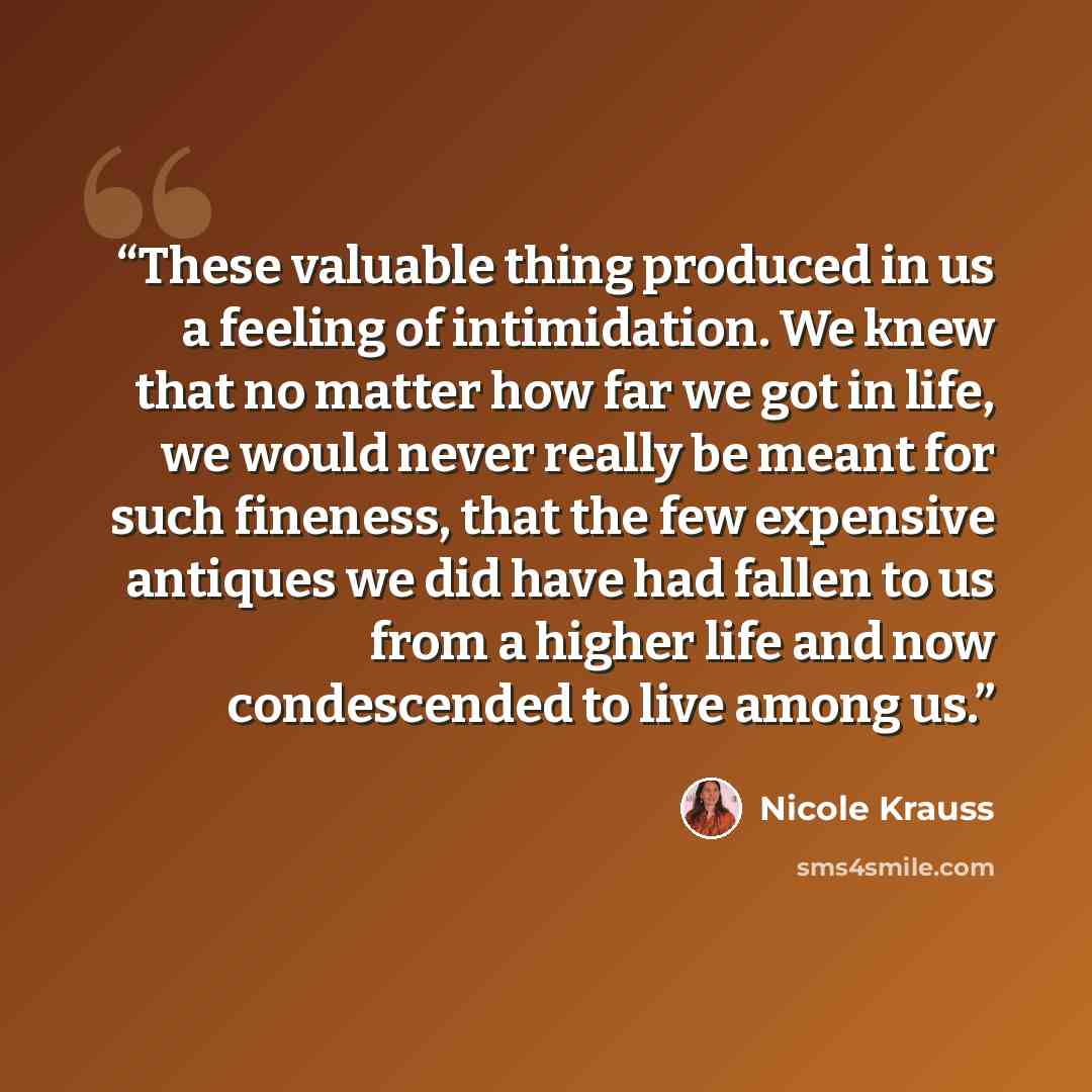 “These valuable thing produced in us a feeling of intimidation. We knew that no matter how far we got in life, we would never really be meant for such fineness, that the few expensive antiques we did have had fallen to us from a higher life and now condescended to live among us.” quote by Nicole Krauss