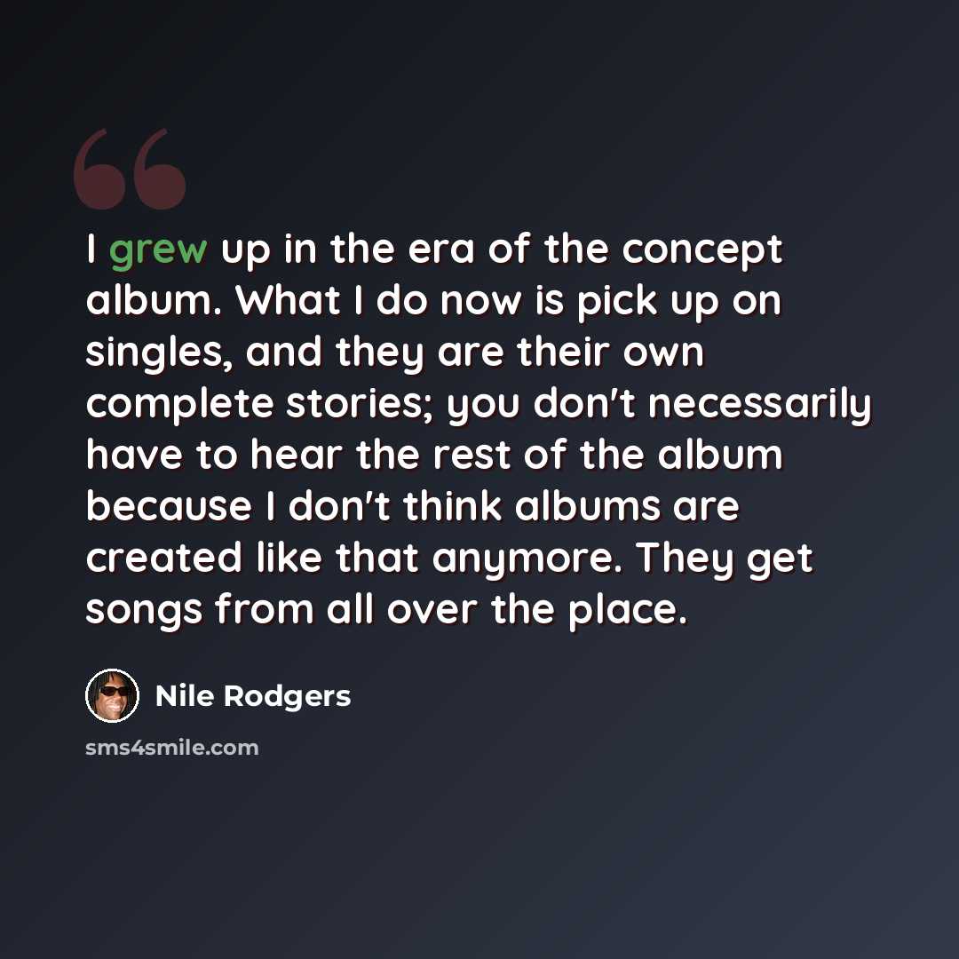 “I grew up in the era of the concept album. What I do now is pick up on singles, and they are their own complete stories; you don't necessarily have to hear the rest of the album because I don't think albums are created like that anymore. They get songs from all over the place.” quote by Nile Rodgers