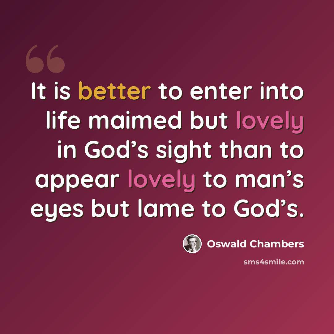 “It is better to enter into life maimed but lovely in God’s sight than to appear lovely to man’s eyes but lame to God’s.” quote by Oswald Chambers