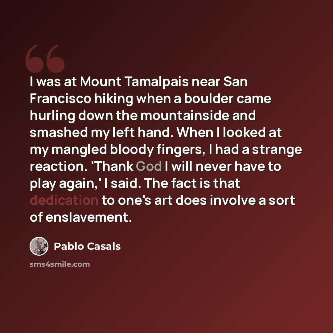 “I was at Mount Tamalpais near San Francisco hiking when a boulder came hurling down the mountainside and smashed my left hand. When I looked at my mangled bloody fingers, I had a strange reaction. 'Thank God I will never have to play again,' I said. The fact is that dedication to one's art does…” quote by Pablo Casals