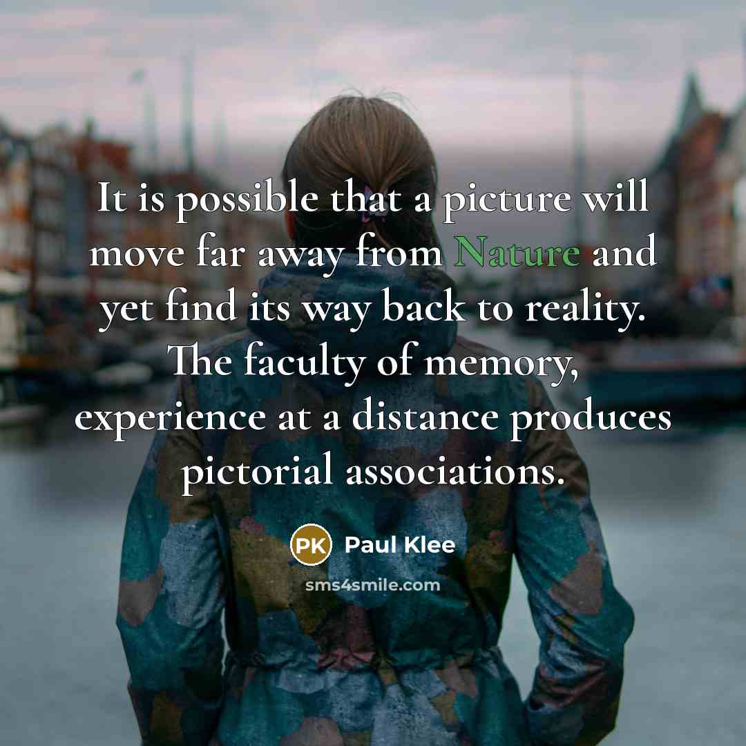 “It is possible that a picture will move far away from Nature and yet find its way back to reality. The faculty of memory, experience at a distance produces pictorial associations.” quote by Paul Klee