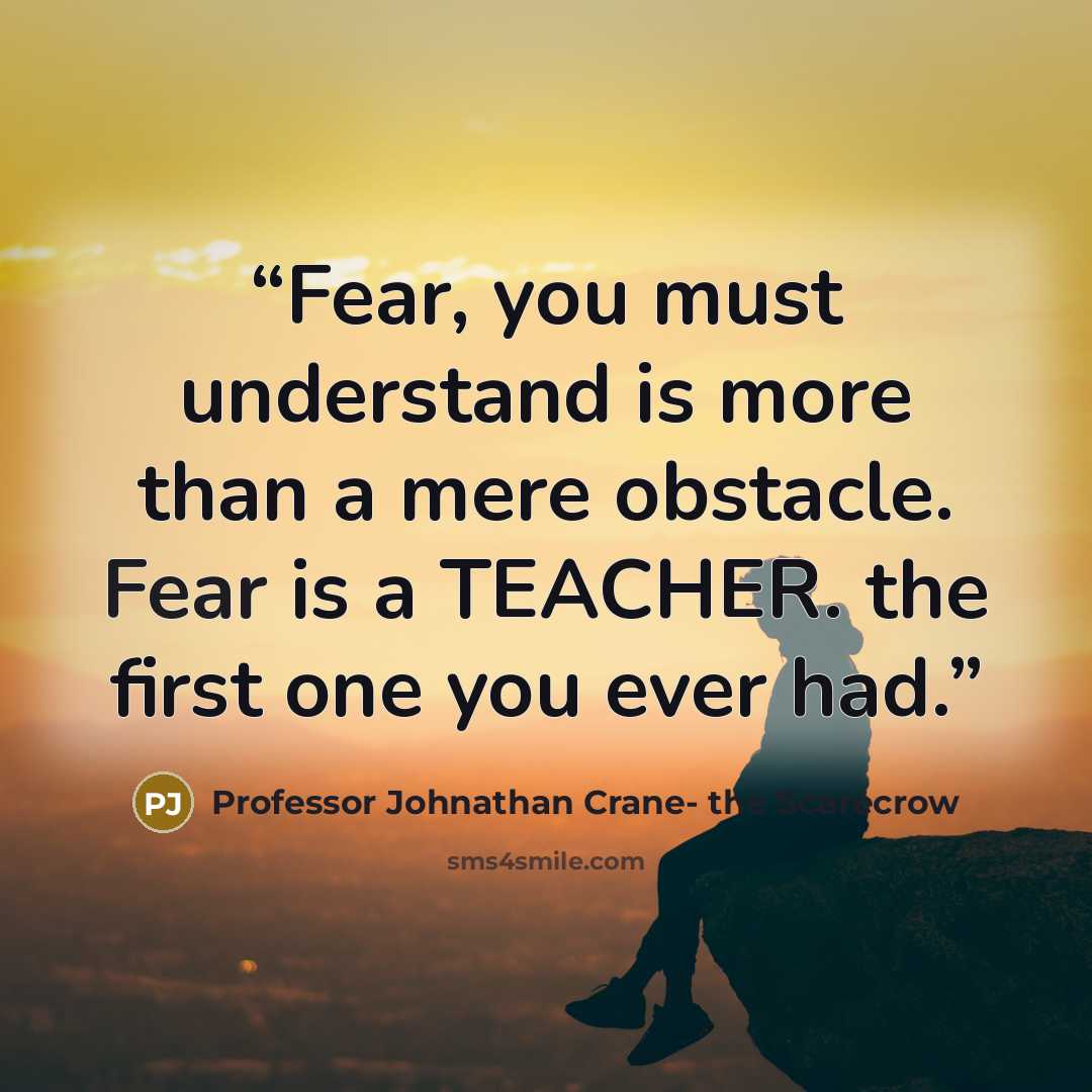 “Fear, you must understand is more than a mere obstacle. Fear is a TEACHER. the first one you ever had.” quote by Professor Johnathan Crane- the Scarecrow