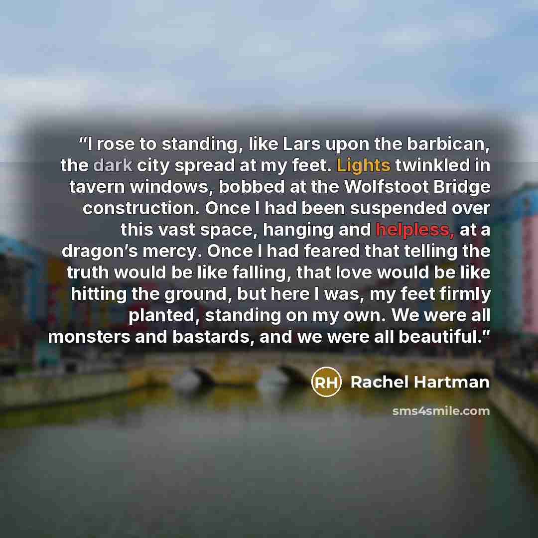 “I rose to standing, like Lars upon the barbican, the dark city spread at my feet. Lights twinkled in tavern windows, bobbed at the Wolfstoot Bridge construction. Once I had been suspended over this vast space, hanging and helpless, at a dragon’s mercy. Once I had feared that telling the truth…” quote by Rachel Hartman