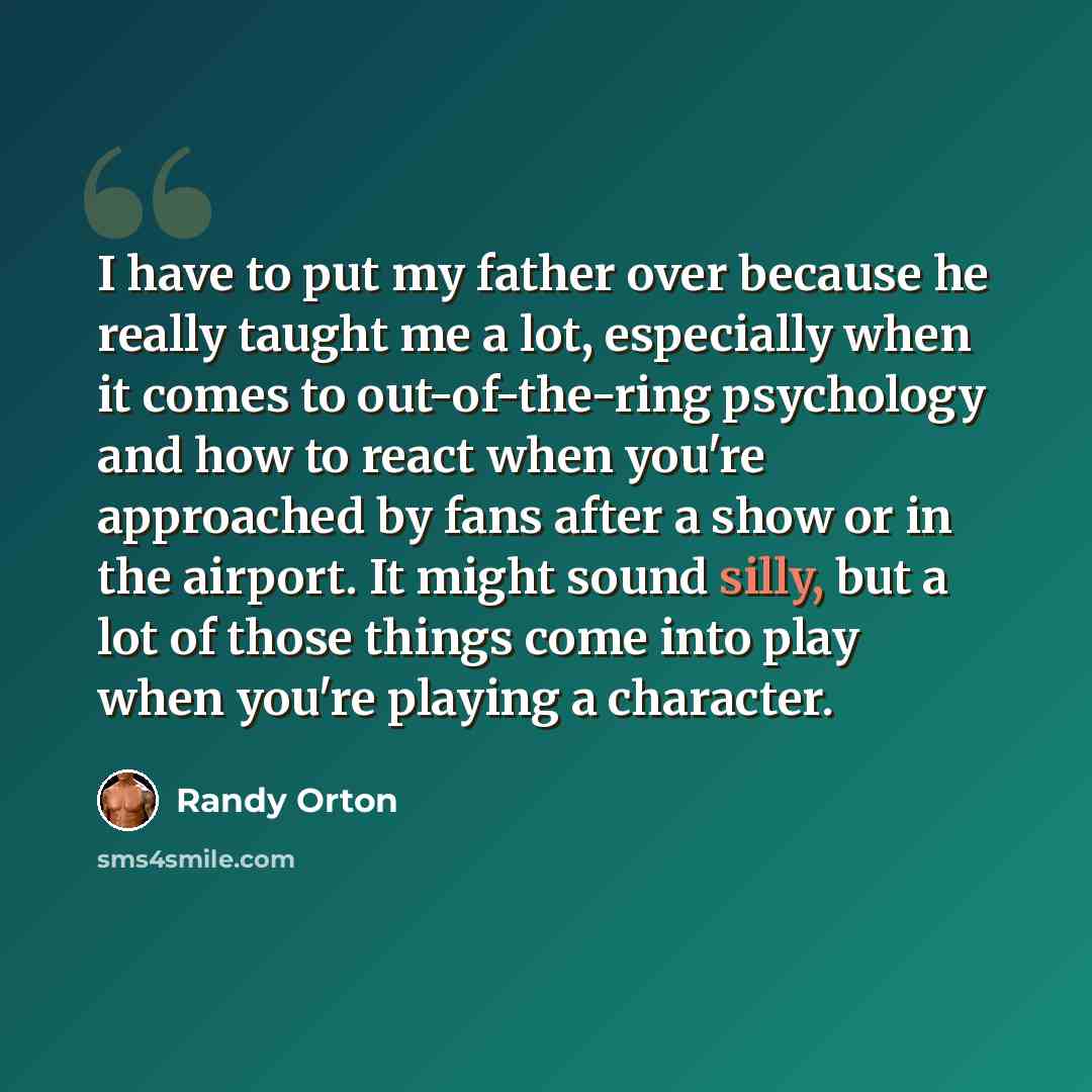 “I have to put my father over because he really taught me a lot, especially when it comes to out-of-the-ring psychology and how to react when you're approached by fans after a show or in the airport. It might sound silly, but a lot of those things come into play when you're playing a character.” quote by Randy Orton