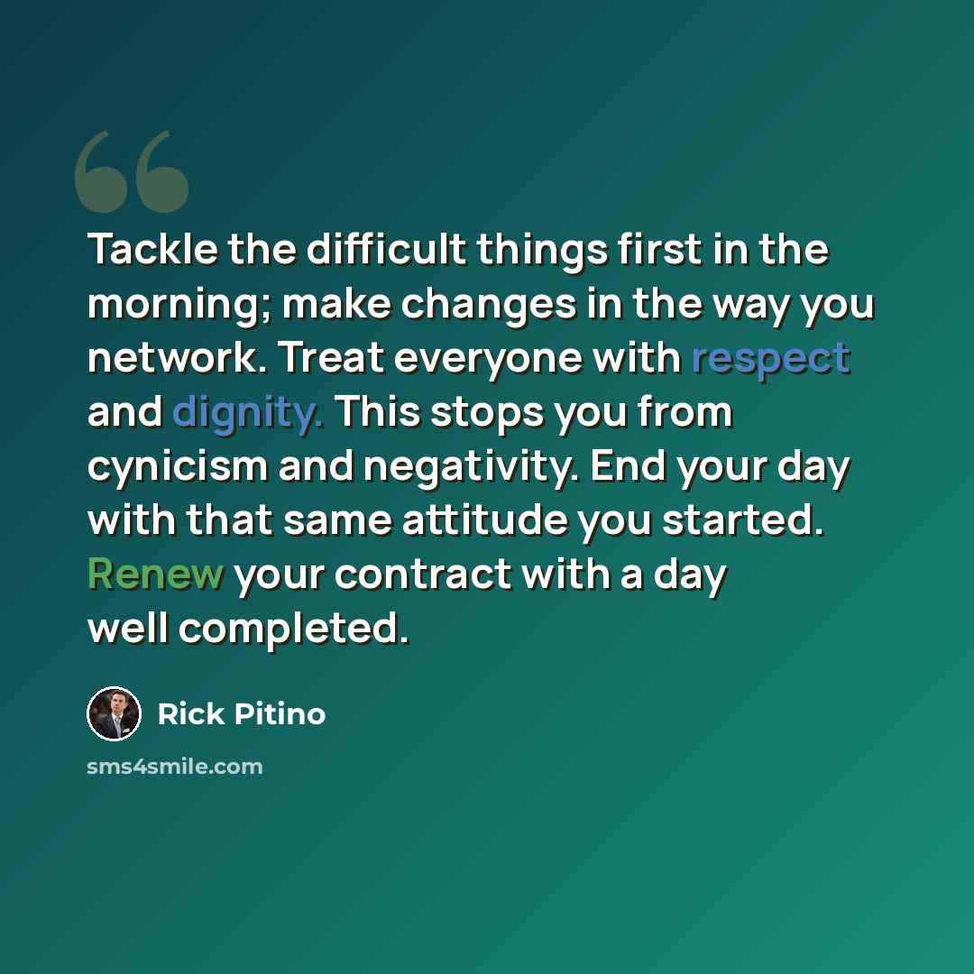 “Tackle the difficult things first in the morning; make changes in the way you network. Treat everyone with respect and dignity. This stops you from cynicism and negativity. End your day with that same attitude you started. Renew your contract with a day well completed.” quote by Rick Pitino
