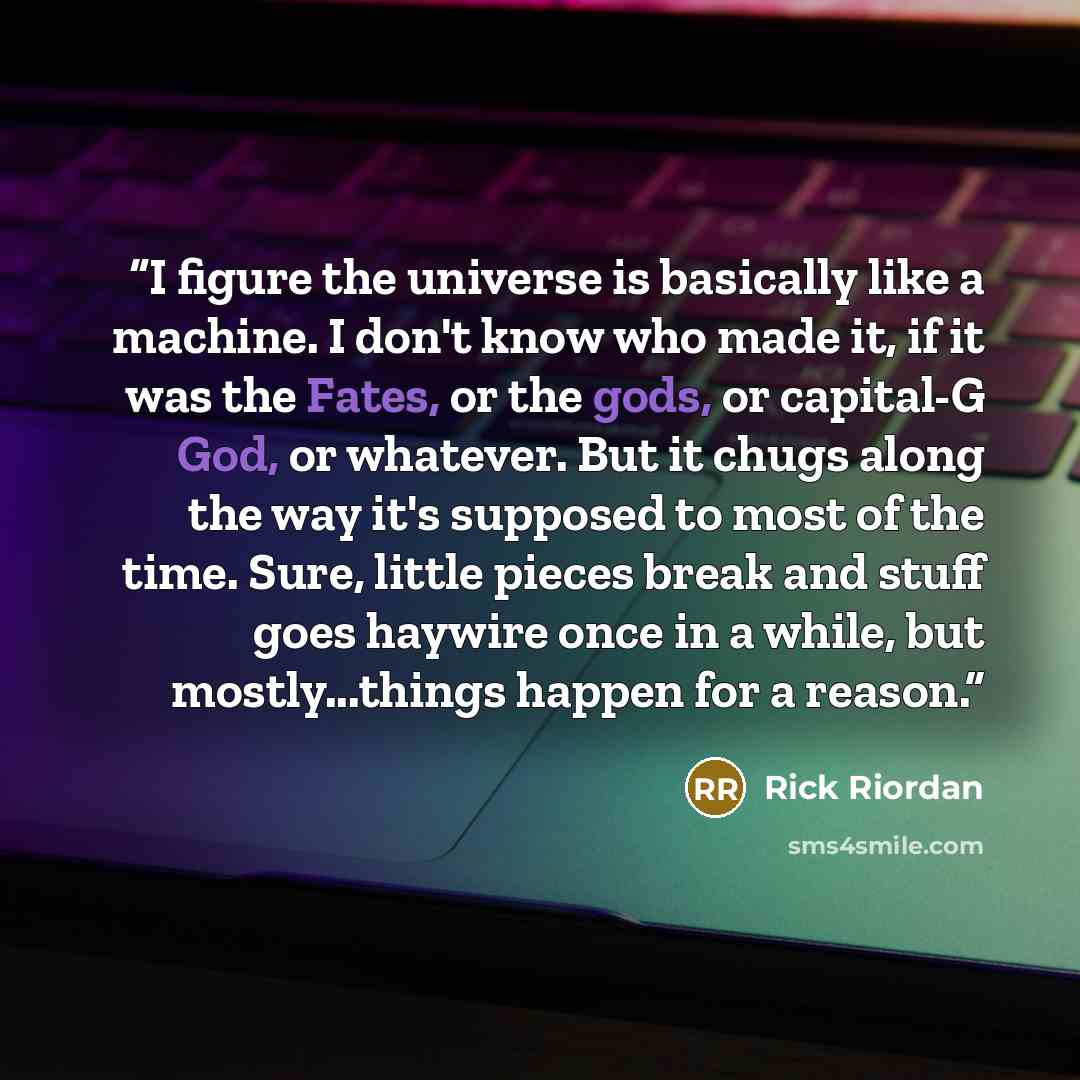 “I figure the universe is basically like a machine. I don't know who made it, if it was the Fates, or the gods, or capital-G God, or whatever. But it chugs along the way it's supposed to most of the time. Sure, little pieces break and stuff goes haywire once in a while, but mostly...things happen…” quote by Rick Riordan