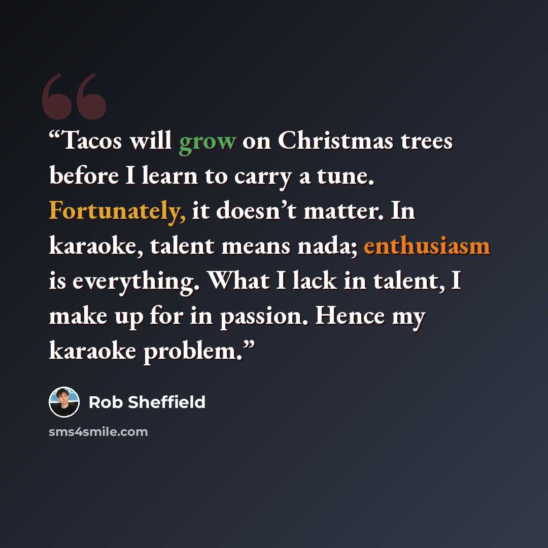 “Tacos will grow on Christmas trees before I learn to carry a tune. Fortunately, it doesn’t matter. In karaoke, talent means nada; enthusiasm is everything. What I lack in talent, I make up for in passion. Hence my karaoke problem.” quote by Rob Sheffield