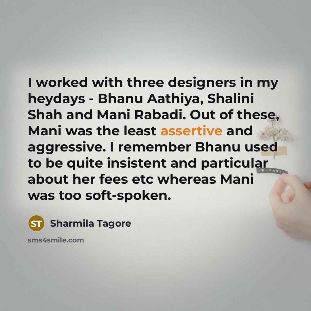 “I worked with three designers in my heydays - Bhanu Aathiya, Shalini Shah and Mani Rabadi. Out of these, Mani was the least assertive and aggressive. I remember Bhanu used to be quite insistent and particular about her fees etc whereas Mani was too soft-spoken.” quote by Sharmila Tagore