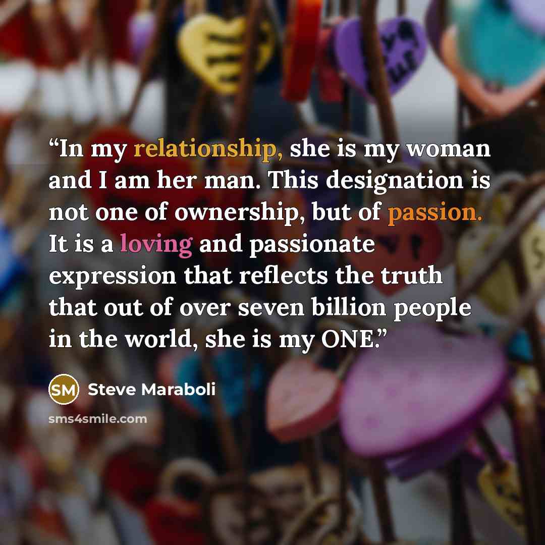 “In my relationship, she is my woman and I am her man. This designation is not one of ownership, but of passion. It is a loving and passionate expression that reflects the truth that out of over seven billion people in the world, she is my ONE.” quote by Steve Maraboli