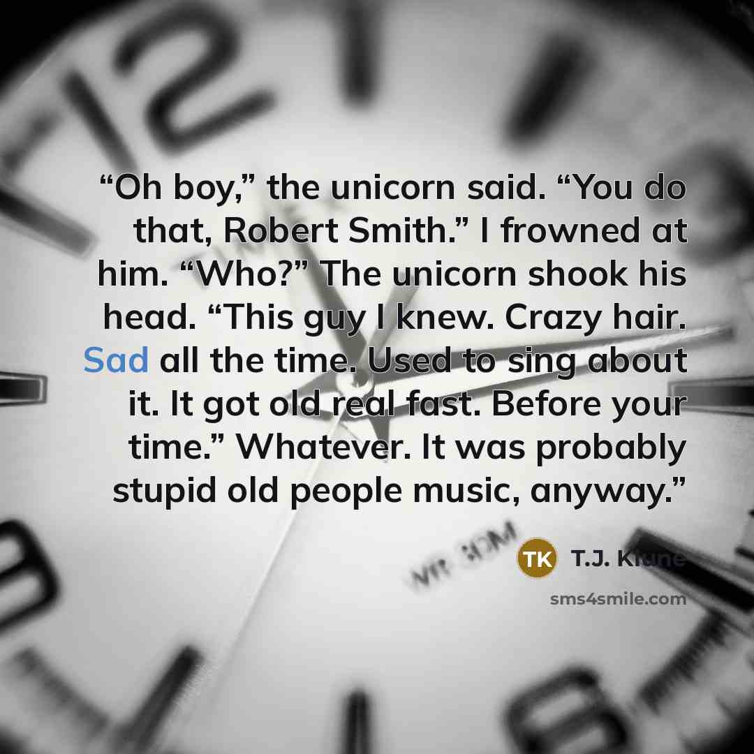 “Oh boy,” the unicorn said. “You do that, Robert Smith.” I frowned at him. “Who?” The unicorn shook his head. “This guy I knew. Crazy hair. Sad all the time. Used to sing about it. It got old real fast. Before your time.” Whatever. It was probably stupid old people music, anyway.” quote by T.J. Klune