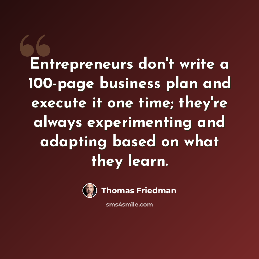 “Entrepreneurs don't write a 100-page business plan and execute it one time; they're always experimenting and adapting based on what they learn.” quote by Thomas Friedman