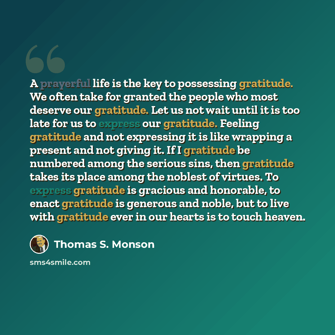 “A prayerful life is the key to possessing gratitude. We often take for granted the people who most deserve our gratitude. Let us not wait until it is too late for us to express our gratitude. Feeling gratitude and not expressing it is like wrapping a present and not giving it. If I gratitude be…” quote by Thomas S. Monson