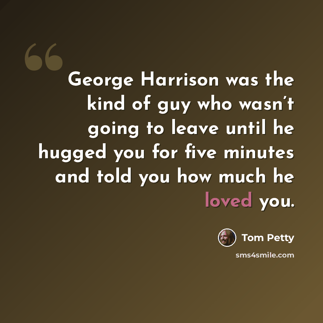 “George Harrison was the kind of guy who wasn’t going to leave until he hugged you for five minutes and told you how much he loved you.” quote by Tom Petty