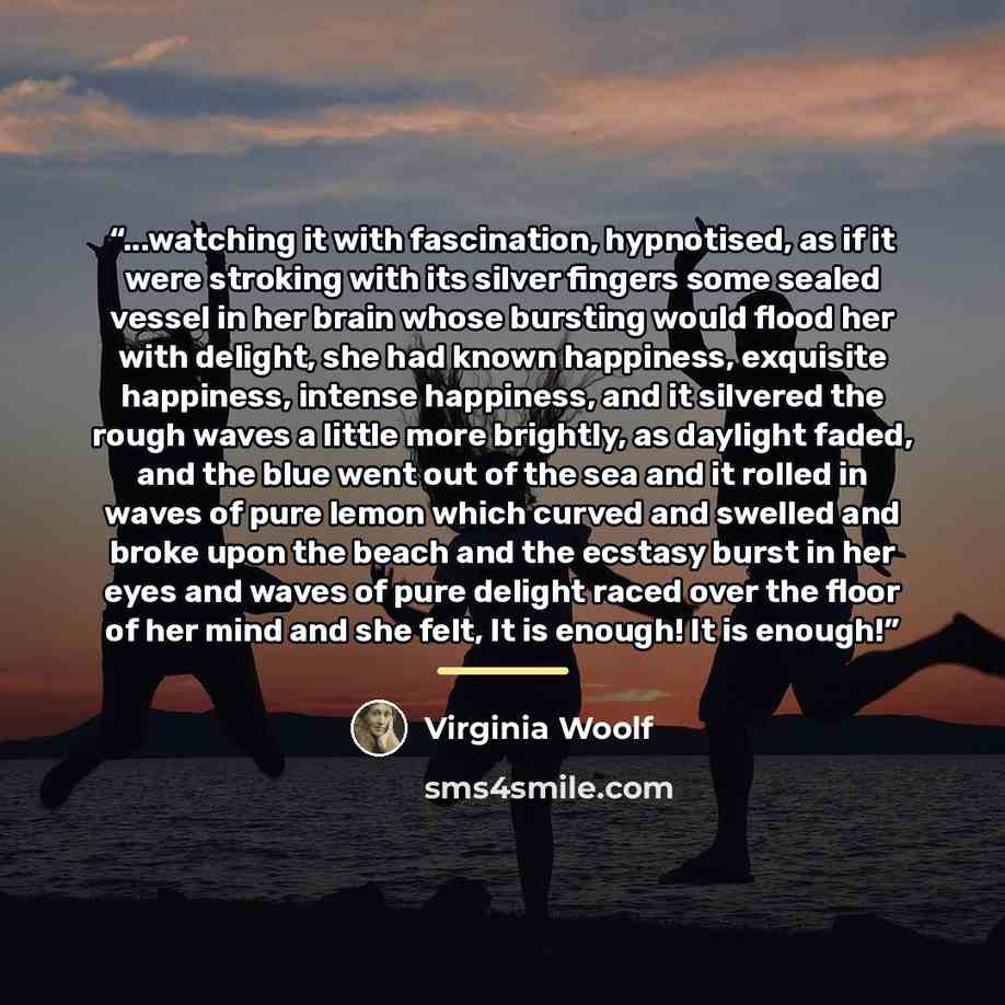 “...watching it with fascination, hypnotised, as if it were stroking with its silver fingers some sealed vessel in her brain whose bursting would flood her with delight, she had known happiness, exquisite happiness, intense happiness, and it silvered the rough waves a little more brightly, as…” quote by Virginia Woolf