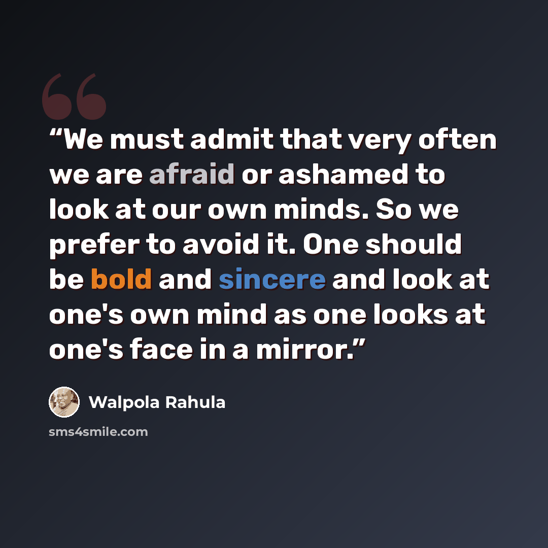 “We must admit that very often we are afraid or ashamed to look at our own minds. So we prefer to avoid it. One should be bold and sincere and look at one's own mind as one looks at one's face in a mirror.” quote by Walpola Rahula