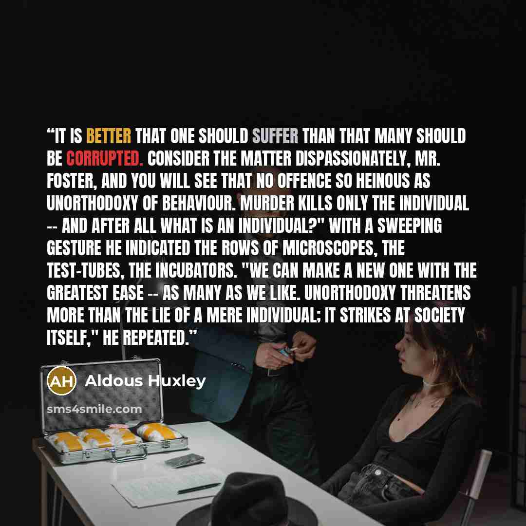 “It is better that one should suffer than that many should be corrupted. Consider the matter dispassionately, Mr. Foster, and you will see that no offence so heinous as unorthodoxy of behaviour. Murder kills only the individual -- and after all what is an individual?" With a sweeping gesture he…” quote by Aldous Huxley