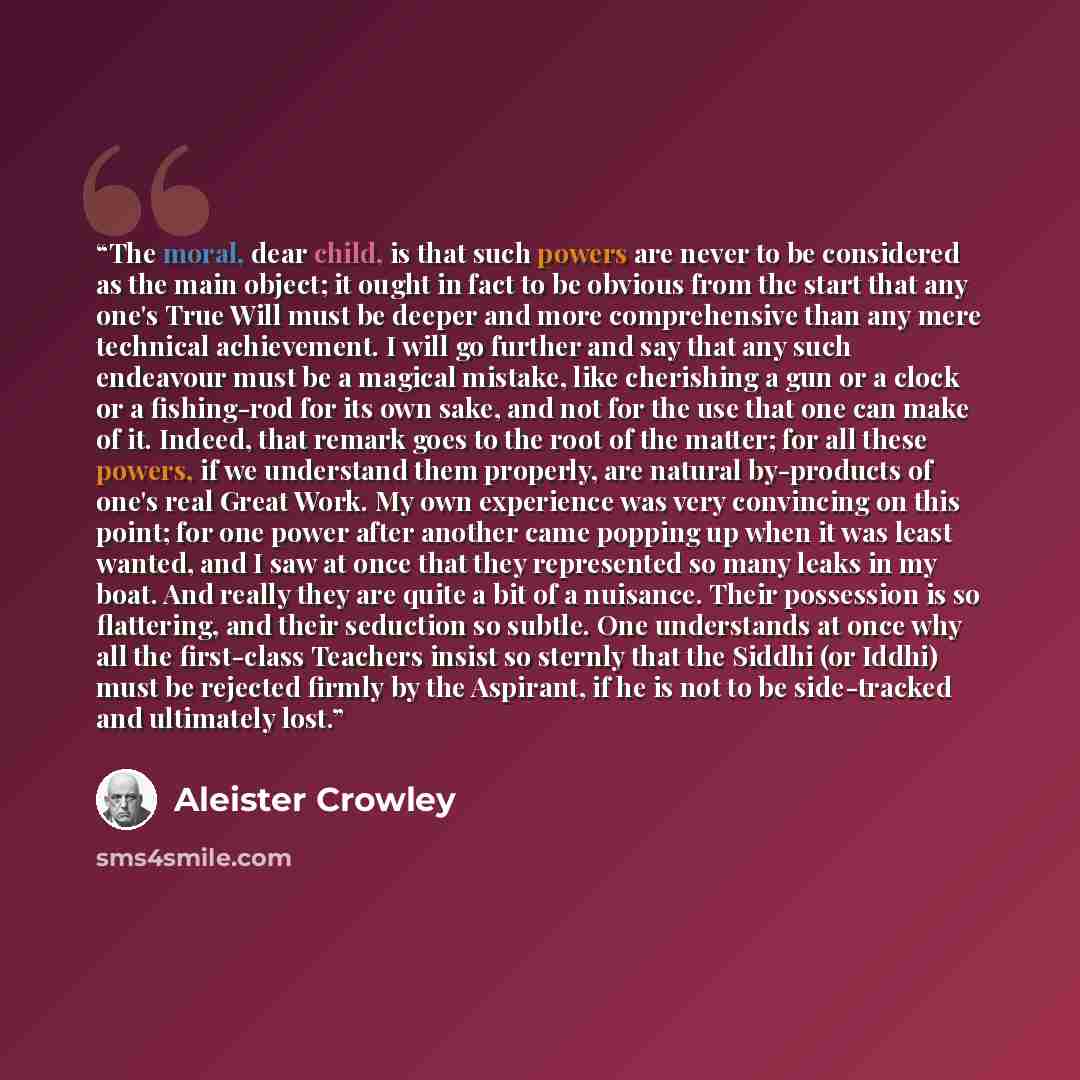 “The moral, dear child, is that such powers are never to be considered as the main object; it ought in fact to be obvious from the start that any one's True Will must be deeper and more comprehensive than any mere technical achievement. I will go further and say that any such endeavour must be a…” quote by Aleister Crowley