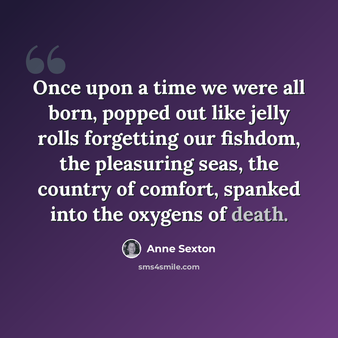 “Once upon a time we were all born, popped out like jelly rolls forgetting our fishdom, the pleasuring seas, the country of comfort, spanked into the oxygens of death.” quote by Anne Sexton