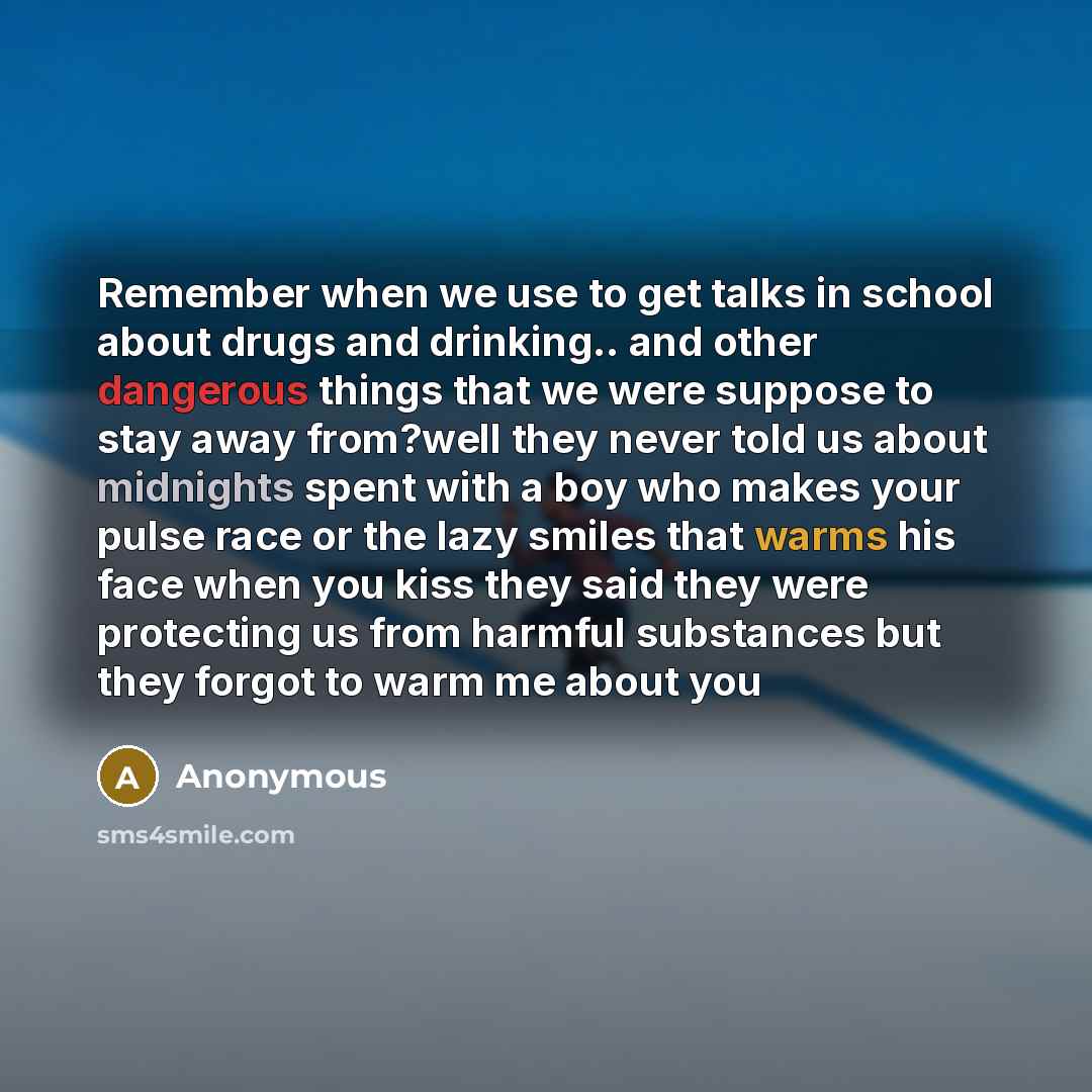 “Remember when we use to get talks in school about drugs and drinking.. and other dangerous things that we were suppose to stay away from?well they never told us about midnights spent with a boy who makes your pulse race or the lazy smiles that warms his face when you kiss they said they were…” quote by Anonymous