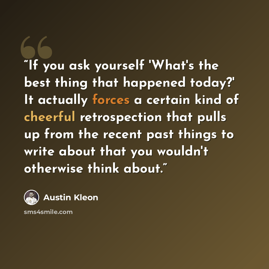 “If you ask yourself 'What's the best thing that happened today?' It actually forces a certain kind of cheerful retrospection that pulls up from the recent past things to write about that you wouldn't otherwise think about.” quote by Austin Kleon